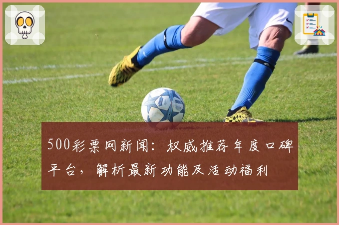 500彩票网新闻：权威推荐年度口碑平台，解析最新功能及活动福利