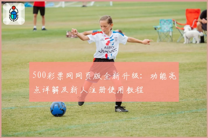 500彩票网网页版全新升级：功能亮点详解及新人注册使用教程