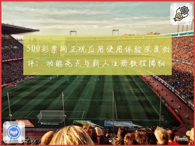 500彩票网正规应用使用体验深度测评：功能亮点与新人注册教程揭秘