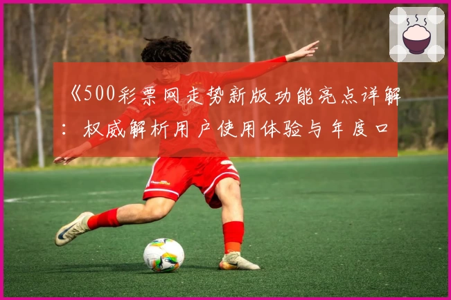 《500彩票网走势新版功能亮点详解：权威解析用户使用体验与年度口碑推荐》