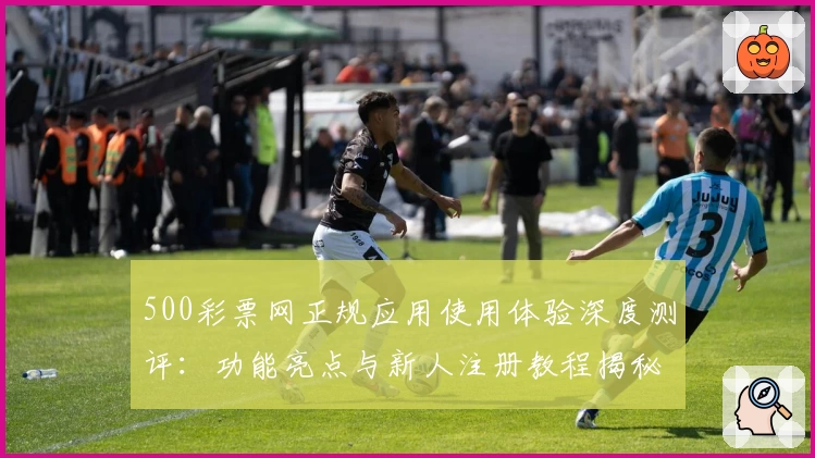 500彩票网正规应用使用体验深度测评：功能亮点与新人注册教程揭秘