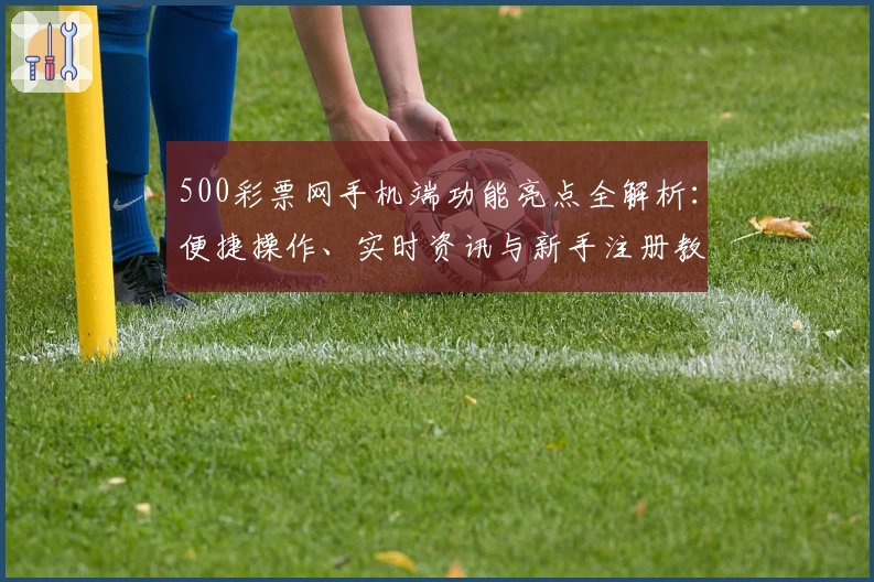 500彩票网手机端功能亮点全解析：便捷操作、实时资讯与新手注册教程一站搞定