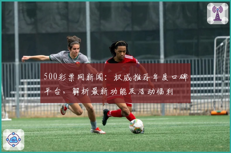 500彩票网新闻：权威推荐年度口碑平台，解析最新功能及活动福利