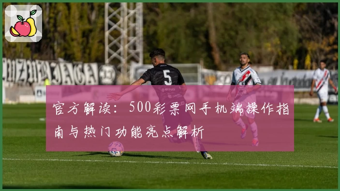 官方解读：500彩票网手机端操作指南与热门功能亮点解析