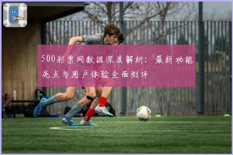 500彩票网数据深度解析：最新功能亮点与用户体验全面测评