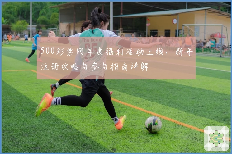 500彩票网年度福利活动上线，新手注册攻略与参与指南详解