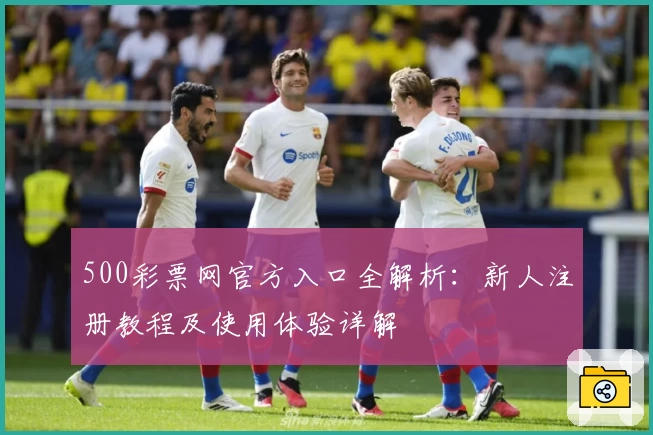500彩票网官方入口全解析：新人注册教程及使用体验详解