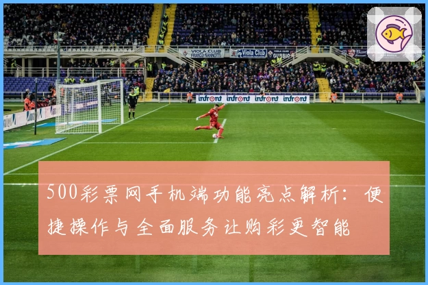 500彩票网手机端功能亮点解析：便捷操作与全面服务让购彩更智能