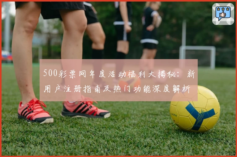 500彩票网年度活动福利大揭秘：新用户注册指南及热门功能深度解析
