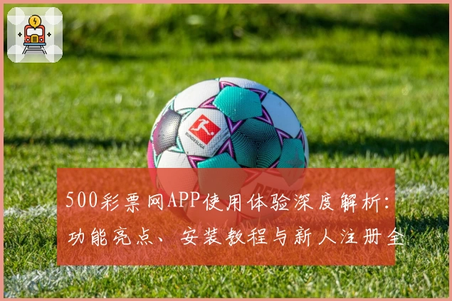 500彩票网APP使用体验深度解析：功能亮点、安装教程与新人注册全流程详解
