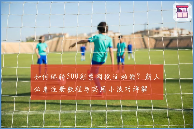 如何玩转500彩票网投注功能？新人必看注册教程与实用小技巧详解