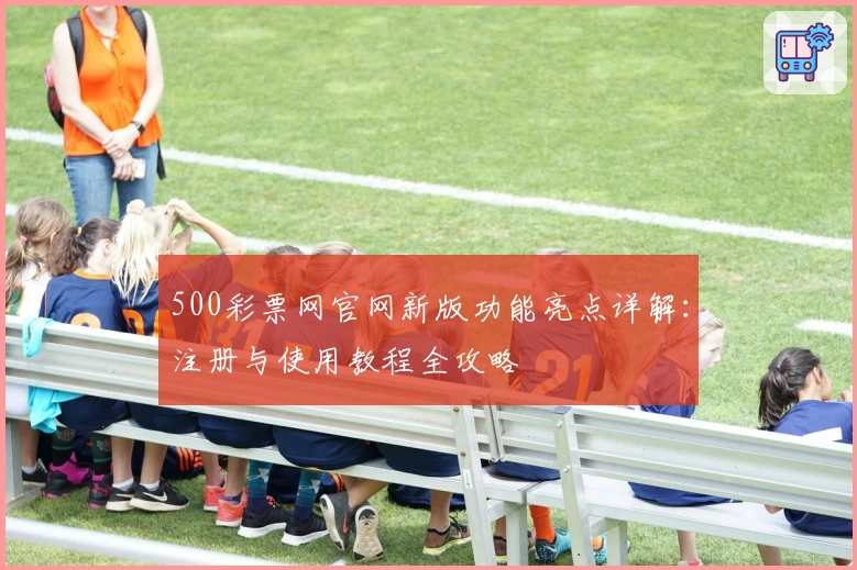 500彩票网官网新版功能亮点详解：注册与使用教程全攻略
