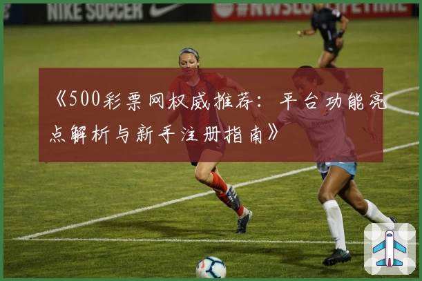 《500彩票网权威推荐：平台功能亮点解析与新手注册指南》