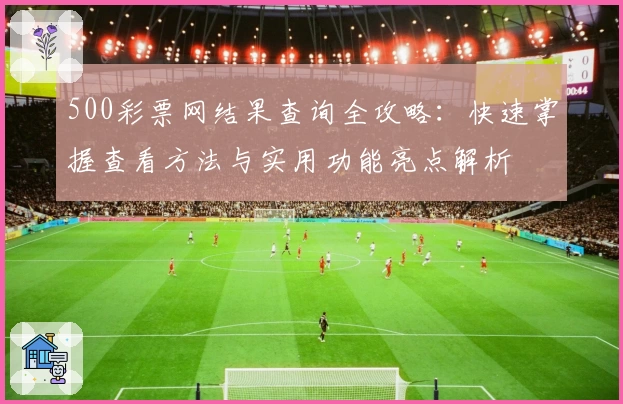 500彩票网结果查询全攻略：快速掌握查看方法与实用功能亮点解析