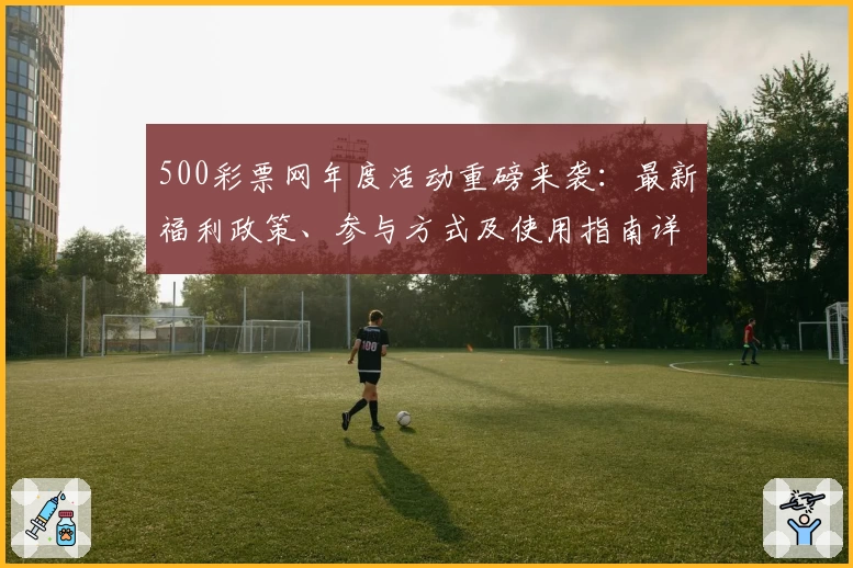 500彩票网年度活动重磅来袭：最新福利政策、参与方式及使用指南详解