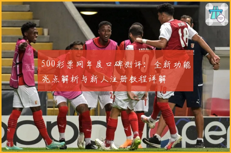 500彩票网年度口碑测评：全新功能亮点解析与新人注册教程详解