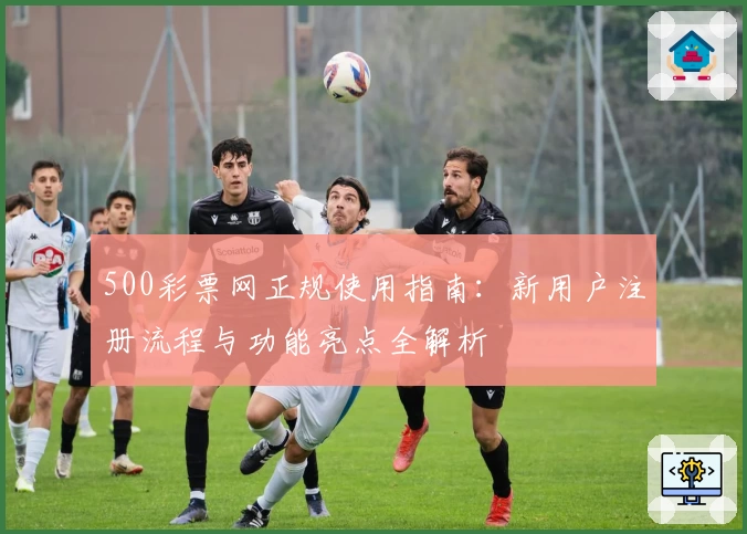 500彩票网正规使用指南：新用户注册流程与功能亮点全解析