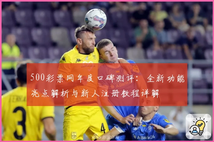 500彩票网年度口碑测评：全新功能亮点解析与新人注册教程详解