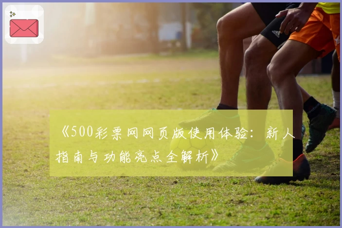 《500彩票网网页版使用体验：新人指南与功能亮点全解析》
