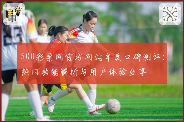 500彩票网官方网站年度口碑测评：热门功能解析与用户体验分享