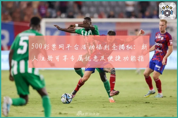 500彩票网平台活动福利全揭秘：新人注册可享专属优惠及便捷功能指南
