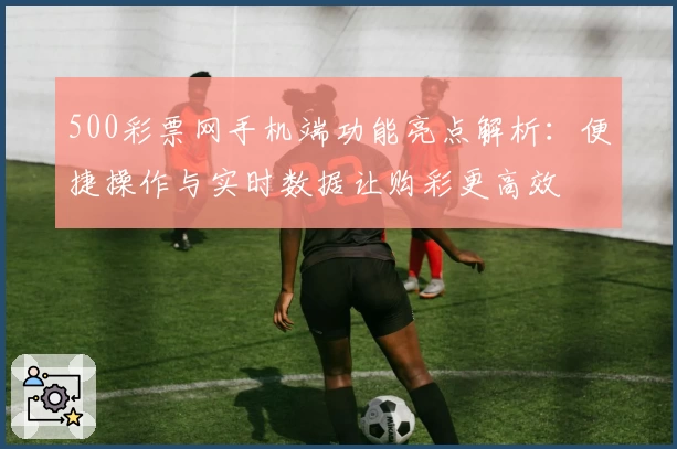 500彩票网手机端功能亮点解析：便捷操作与实时数据让购彩更高效