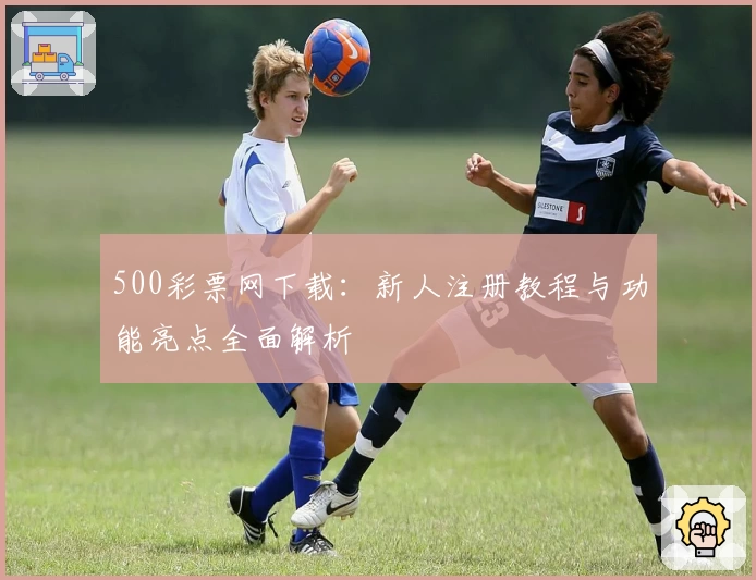 500彩票网下载：新人注册教程与功能亮点全面解析
